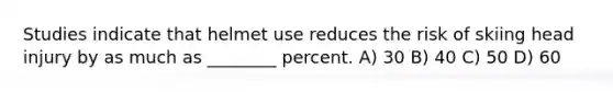 Studies indicate that helmet use reduces the risk of skiing head injury by as much as ________ percent. A) 30 B) 40 C) 50 D) 60