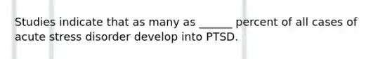 Studies indicate that as many as ______ percent of all cases of acute stress disorder develop into PTSD.