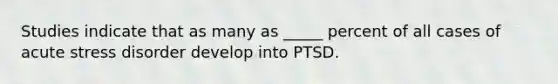 Studies indicate that as many as _____ percent of all cases of acute stress disorder develop into PTSD.