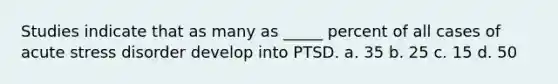 Studies indicate that as many as _____ percent of all cases of acute stress disorder develop into PTSD. a. 35 b. 25 c. 15 d. 50