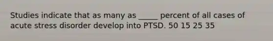 Studies indicate that as many as _____ percent of all cases of acute stress disorder develop into PTSD. 50 15 25 35