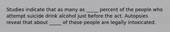 Studies indicate that as many as _____ percent of the people who attempt suicide drink alcohol just before the act. Autopsies reveal that about _____ of these people are legally intoxicated.