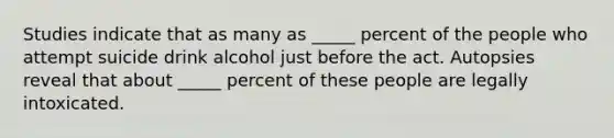 Studies indicate that as many as _____ percent of the people who attempt suicide drink alcohol just before the act. Autopsies reveal that about _____ percent of these people are legally intoxicated.