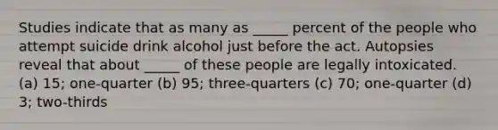 Studies indicate that as many as _____ percent of the people who attempt suicide drink alcohol just before the act. Autopsies reveal that about _____ of these people are legally intoxicated. (a) 15; one-quarter (b) 95; three-quarters (c) 70; one-quarter (d) 3; two-thirds