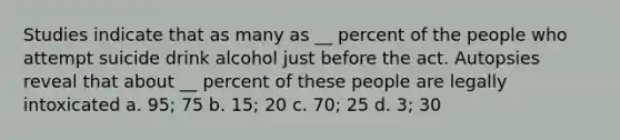 Studies indicate that as many as __ percent of the people who attempt suicide drink alcohol just before the act. Autopsies reveal that about __ percent of these people are legally intoxicated a. 95; 75 b. 15; 20 c. 70; 25 d. 3; 30