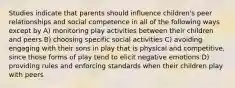 Studies indicate that parents should influence children's peer relationships and social competence in all of the following ways except by A) monitoring play activities between their children and peers B) choosing specific social activities C) avoiding engaging with their sons in play that is physical and competitive, since those forms of play tend to elicit negative emotions D) providing rules and enforcing standards when their children play with peers