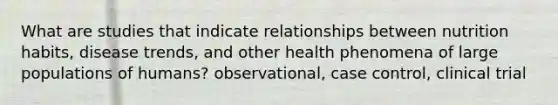 What are studies that indicate relationships between nutrition habits, disease trends, and other health phenomena of large populations of humans? observational, case control, clinical trial