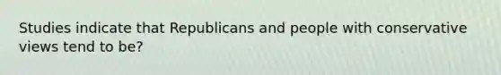 Studies indicate that Republicans and people with conservative views tend to be?