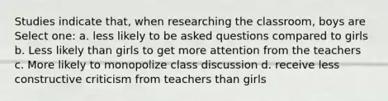 Studies indicate that, when researching the classroom, boys are Select one: a. less likely to be asked questions compared to girls b. Less likely than girls to get more attention from the teachers c. More likely to monopolize class discussion d. receive less constructive criticism from teachers than girls