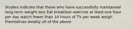 Studies indicate that those who have successfully maintained long-term weight loss Eat breakfast exercise at least one hour per day watch fewer than 10 hours of TV per week weigh themselves weekly all of the above