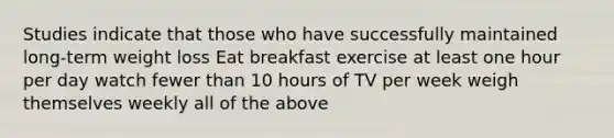 Studies indicate that those who have successfully maintained long-term weight loss Eat breakfast exercise at least one hour per day watch fewer than 10 hours of TV per week weigh themselves weekly all of the above