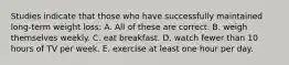 Studies indicate that those who have successfully maintained long-term weight loss: A. All of these are correct. B. weigh themselves weekly. C. eat breakfast. D. watch fewer than 10 hours of TV per week. E. exercise at least one hour per day.