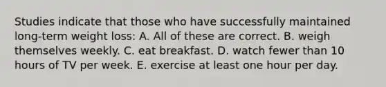 Studies indicate that those who have successfully maintained long-term weight loss: A. All of these are correct. B. weigh themselves weekly. C. eat breakfast. D. watch fewer than 10 hours of TV per week. E. exercise at least one hour per day.