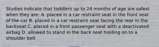 Studies indicate that toddlers up to 24 months of age are safest when they are: A. placed in a car restraint seat in the front seat of the car B. placed in a car restraint seat facing the rear in the backseat C. placed in a front passenger seat with a deactivated airbag D. allowed to stand in the back seat holding on to a shoulder belt