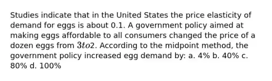 Studies indicate that in the United States the price elasticity of demand for eggs is about 0.1. A government policy aimed at making eggs affordable to all consumers changed the price of a dozen eggs from 3 to2. According to the midpoint method, the government policy increased egg demand by: a. 4% b. 40% c. 80% d. 100%