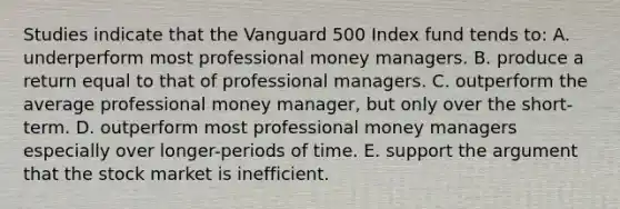 Studies indicate that the Vanguard 500 Index fund tends to: A. underperform most professional money managers. B. produce a return equal to that of professional managers. C. outperform the average professional money manager, but only over the short-term. D. outperform most professional money managers especially over longer-periods of time. E. support the argument that the stock market is inefficient.