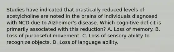 Studies have indicated that drastically reduced levels of acetylcholine are noted in the brains of individuals diagnosed with NCD due to Alzheimer's disease. Which cognitive deficit is primarily associated with this reduction? A. Loss of memory. B. Loss of purposeful movement. C. Loss of sensory ability to recognize objects. D. Loss of language ability.