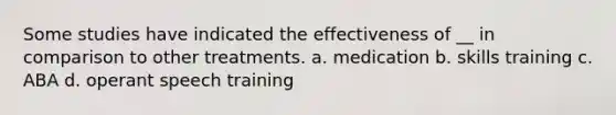 Some studies have indicated the effectiveness of __ in comparison to other treatments. a. medication b. skills training c. ABA d. operant speech training