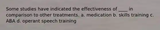 Some studies have indicated the effectiveness of ____ in comparison to other treatments. a. medication b. skills training c. ABA d. operant speech training