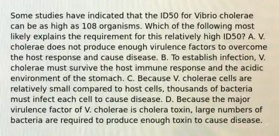 Some studies have indicated that the ID50 for Vibrio cholerae can be as high as 108 organisms. Which of the following most likely explains the requirement for this relatively high ID50? A. V. cholerae does not produce enough virulence factors to overcome the host response and cause disease. B. To establish infection, V. cholerae must survive the host immune response and the acidic environment of the stomach. C. Because V. cholerae cells are relatively small compared to host cells, thousands of bacteria must infect each cell to cause disease. D. Because the major virulence factor of V. cholerae is cholera toxin, large numbers of bacteria are required to produce enough toxin to cause disease.