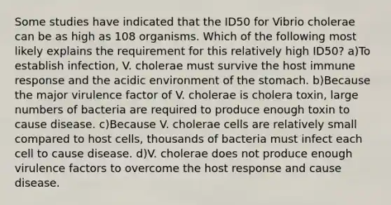 Some studies have indicated that the ID50 for Vibrio cholerae can be as high as 108 organisms. Which of the following most likely explains the requirement for this relatively high ID50? a)To establish infection, V. cholerae must survive the host immune response and the acidic environment of the stomach. b)Because the major virulence factor of V. cholerae is cholera toxin, large numbers of bacteria are required to produce enough toxin to cause disease. c)Because V. cholerae cells are relatively small compared to host cells, thousands of bacteria must infect each cell to cause disease. d)V. cholerae does not produce enough virulence factors to overcome the host response and cause disease.