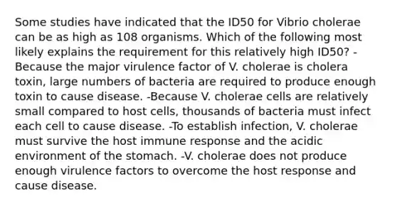 Some studies have indicated that the ID50 for Vibrio cholerae can be as high as 108 organisms. Which of the following most likely explains the requirement for this relatively high ID50? -Because the major virulence factor of V. cholerae is cholera toxin, large numbers of bacteria are required to produce enough toxin to cause disease. -Because V. cholerae cells are relatively small compared to host cells, thousands of bacteria must infect each cell to cause disease. -To establish infection, V. cholerae must survive the host immune response and the acidic environment of the stomach. -V. cholerae does not produce enough virulence factors to overcome the host response and cause disease.