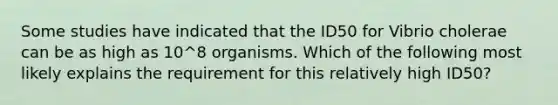 Some studies have indicated that the ID50 for Vibrio cholerae can be as high as 10^8 organisms. Which of the following most likely explains the requirement for this relatively high ID50?