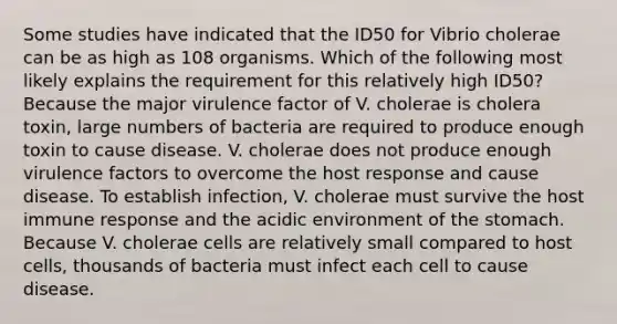 Some studies have indicated that the ID50 for Vibrio cholerae can be as high as 108 organisms. Which of the following most likely explains the requirement for this relatively high ID50? Because the major virulence factor of V. cholerae is cholera toxin, large numbers of bacteria are required to produce enough toxin to cause disease. V. cholerae does not produce enough virulence factors to overcome the host response and cause disease. To establish infection, V. cholerae must survive the host immune response and the acidic environment of the stomach. Because V. cholerae cells are relatively small compared to host cells, thousands of bacteria must infect each cell to cause disease.