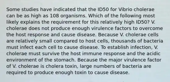 Some studies have indicated that the ID50 for Vibrio cholerae can be as high as 108 organisms. Which of the following most likely explains the requirement for this relatively high ID50? V. cholerae does not produce enough virulence factors to overcome the host response and cause disease. Because V. cholerae cells are relatively small compared to host cells, thousands of bacteria must infect each cell to cause disease. To establish infection, V. cholerae must survive the host immune response and the acidic environment of the stomach. Because the major virulence factor of V. cholerae is cholera toxin, large numbers of bacteria are required to produce enough toxin to cause disease.