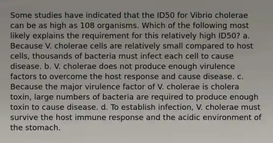 Some studies have indicated that the ID50 for Vibrio cholerae can be as high as 108 organisms. Which of the following most likely explains the requirement for this relatively high ID50? a. Because V. cholerae cells are relatively small compared to host cells, thousands of bacteria must infect each cell to cause disease. b. V. cholerae does not produce enough virulence factors to overcome the host response and cause disease. c. Because the major virulence factor of V. cholerae is cholera toxin, large numbers of bacteria are required to produce enough toxin to cause disease. d. To establish infection, V. cholerae must survive the host immune response and the acidic environment of the stomach.