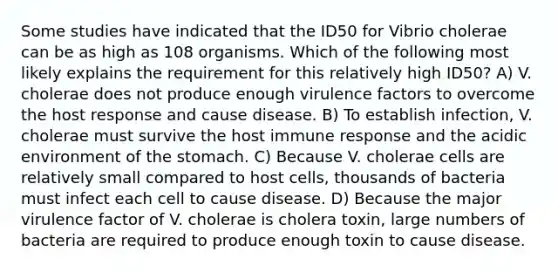 Some studies have indicated that the ID50 for Vibrio cholerae can be as high as 108 organisms. Which of the following most likely explains the requirement for this relatively high ID50? A) V. cholerae does not produce enough virulence factors to overcome the host response and cause disease. B) To establish infection, V. cholerae must survive the host immune response and the acidic environment of the stomach. C) Because V. cholerae cells are relatively small compared to host cells, thousands of bacteria must infect each cell to cause disease. D) Because the major virulence factor of V. cholerae is cholera toxin, large numbers of bacteria are required to produce enough toxin to cause disease.