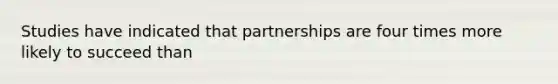 Studies have indicated that partnerships are four times more likely to succeed than