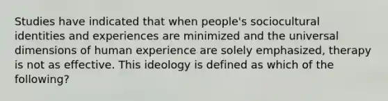 Studies have indicated that when people's sociocultural identities and experiences are minimized and the universal dimensions of human experience are solely emphasized, therapy is not as effective. This ideology is defined as which of the following?