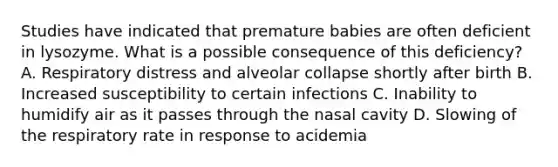 Studies have indicated that premature babies are often deficient in lysozyme. What is a possible consequence of this deficiency? A. Respiratory distress and alveolar collapse shortly after birth B. Increased susceptibility to certain infections C. Inability to humidify air as it passes through the nasal cavity D. Slowing of the respiratory rate in response to acidemia