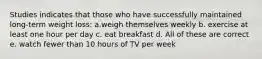 Studies indicates that those who have successfully maintained long-term weight loss: a.weigh themselves weekly b. exercise at least one hour per day c. eat breakfast d. All of these are correct e. watch fewer than 10 hours of TV per week