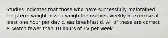 Studies indicates that those who have successfully maintained long-term weight loss: a.weigh themselves weekly b. exercise at least one hour per day c. eat breakfast d. All of these are correct e. watch fewer than 10 hours of TV per week