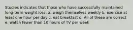 Studies indicates that those who have successfully maintained long-term weight loss: a. weigh themselves weekly b. exercise at least one hour per day c. eat breakfast d. All of these are correct e. watch fewer than 10 hours of TV per week