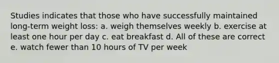 Studies indicates that those who have successfully maintained long-term weight loss: a. weigh themselves weekly b. exercise at least one hour per day c. eat breakfast d. All of these are correct e. watch fewer than 10 hours of TV per week