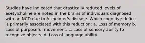 Studies have indieated that drastically reduced levels of acetylcholine are noted in the brains of individuals diagnosed with an NCD due to Alzheimer's disease. Which cognitive deficit is primarily associated with this reduction: a. Loss of memory b. Loss of purposeful movement. c. Loss of sensory ability to recognize objects. d. Loss of language ability.