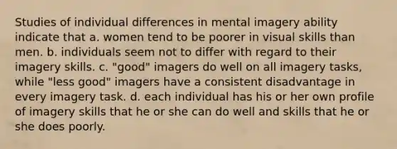 Studies of individual differences in mental imagery ability indicate that a. women tend to be poorer in visual skills than men. b. individuals seem not to differ with regard to their imagery skills. c. "good" imagers do well on all imagery tasks, while "less good" imagers have a consistent disadvantage in every imagery task. d. each individual has his or her own profile of imagery skills that he or she can do well and skills that he or she does poorly.