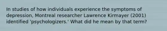 In studies of how individuals experience the symptoms of depression, Montreal researcher Lawrence Kirmayer (2001) identified 'psychologizers.' What did he mean by that term?