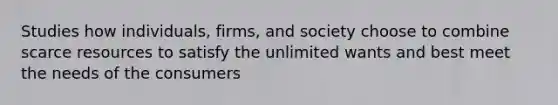 Studies how individuals, firms, and society choose to combine scarce resources to satisfy the unlimited wants and best meet the needs of the consumers