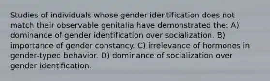 Studies of individuals whose gender identification does not match their observable genitalia have demonstrated the: A) dominance of gender identification over socialization. B) importance of gender constancy. C) irrelevance of hormones in gender-typed behavior. D) dominance of socialization over gender identification.