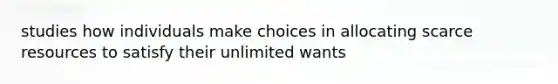 studies how individuals make choices in allocating scarce resources to satisfy their unlimited wants