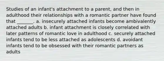 Studies of an infant's attachment to a parent, and then in adulthood their relationships with a romantic partner have found that _______. a. insecurely attached infants become ambivalently attached adults b. infant attachment is closely correlated with later patterns of romantic love in adulthood c. securely attached infants tend to be less attached as adolescents d. avoidant infants tend to be obsessed with their romantic partners as adults