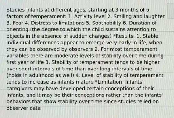 Studies infants at different ages, starting at 3 months of 6 factors of temperament: 1. Activity level 2. Smiling and laughter 3. Fear 4. Distress to limitations 5. Soothability 6. Duration of orienting (the degree to which the child sustains attention to objects in the absence of sudden changes) *Results: 1. Stable individual differences appear to emerge very early in life, when they can be observed by observers 2. For most temperament variables there are moderate levels of stability over time during first year of life 3. Stability of temperament tends to be higher over short intervals of time than over long intervals of time (holds in adulthood as well) 4. Level of stability of temperament tends to increase as infants mature *Limitation: Infants' caregivers may have developed certain conceptions of their infants, and it may be their conceptions rather than the infants' behaviors that show stability over time since studies relied on observer data