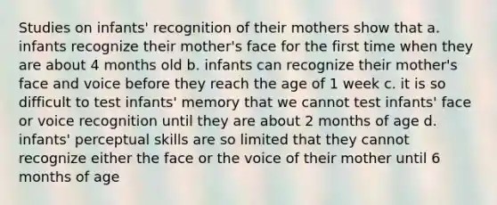 Studies on infants' recognition of their mothers show that a. infants recognize their mother's face for the first time when they are about 4 months old b. infants can recognize their mother's face and voice before they reach the age of 1 week c. it is so difficult to test infants' memory that we cannot test infants' face or voice recognition until they are about 2 months of age d. infants' perceptual skills are so limited that they cannot recognize either the face or the voice of their mother until 6 months of age