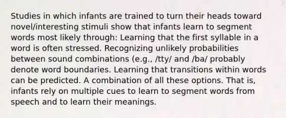 Studies in which infants are trained to turn their heads toward novel/interesting stimuli show that infants learn to segment words most likely through: Learning that the first syllable in a word is often stressed. Recognizing unlikely probabilities between sound combinations (e.g., /tty/ and /ba/ probably denote word boundaries. Learning that transitions within words can be predicted. A combination of all these options. That is, infants rely on multiple cues to learn to segment words from speech and to learn their meanings.