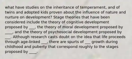 what have studies on the inheritance of temperament, and of twins and adopted kids proven about the influence of nature and nurture on development? Stage theories that have been considered include the theory of cognitive development proposed by ___, the theory of moral development proposed by ____, and the theory of psychosocial development proposed by ___. Although research casts doubt on the idea that life proceeds through age-linked ___, there are spurts of ___ growth during childhood and puberty that correspond roughly to the stages proposed by ____.