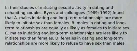 In their studies of initiating sexual activity in dating and cohabiting couples, Byers and colleagues (1989; 1992) found that A. males in dating and long-term relationships are more likely to initiate sex than females. B. males in dating and long-term relationships are equally as likely as females to initiate sex. C. males in dating and long-term relationships are less likely to initiate sex than females. D. females in dating and long-term relationships are more likely to refuse to have sex than males.